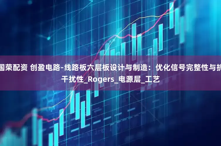 国荣配资 创盈电路-线路板六层板设计与制造：优化信号完整性与抗干扰性_Rogers_电源层_工艺
