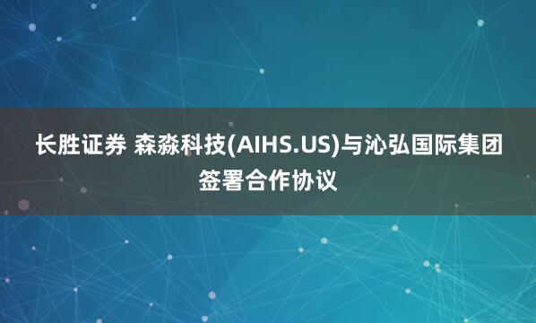 长胜证券 森淼科技(AIHS.US)与沁弘国际集团签署合作协议