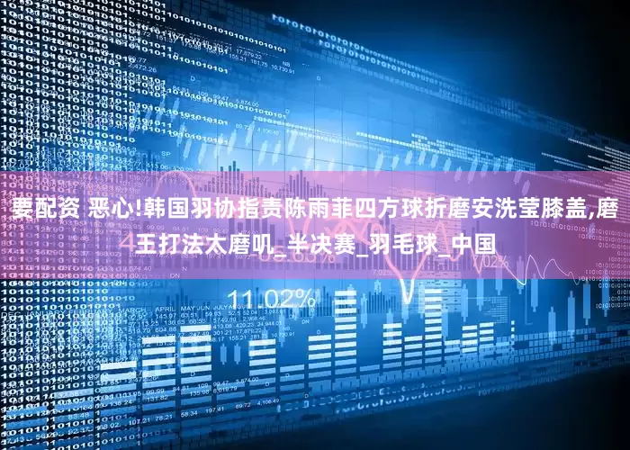 要配资 恶心!韩国羽协指责陈雨菲四方球折磨安洗莹膝盖,磨王打法太磨叽_半决赛_羽毛球_中国