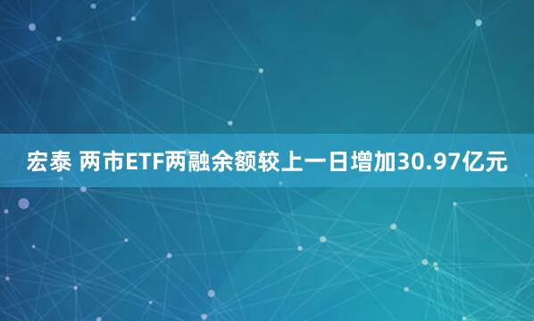 宏泰 两市ETF两融余额较上一日增加30.97亿元
