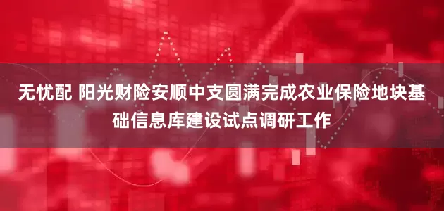 无忧配 阳光财险安顺中支圆满完成农业保险地块基础信息库建设试点调研工作