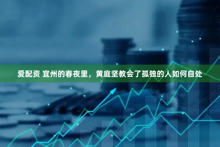 爱配资 宜州的春夜里，黄庭坚教会了孤独的人如何自处