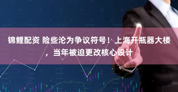 锦鲤配资 险些沦为争议符号！上海开瓶器大楼，当年被迫更改核心设计